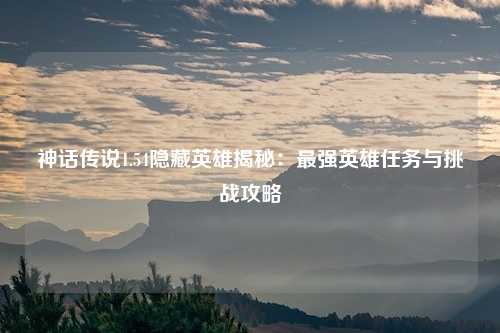 神话传说1.54隐藏英雄揭秘:最强英雄任务与挑战攻略