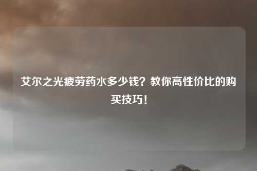 艾尔之光疲劳药水多少钱？教你高性价比的购买技巧！
