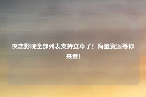 夜恋影院全部列表支持安卓了!海量资源等你来看!