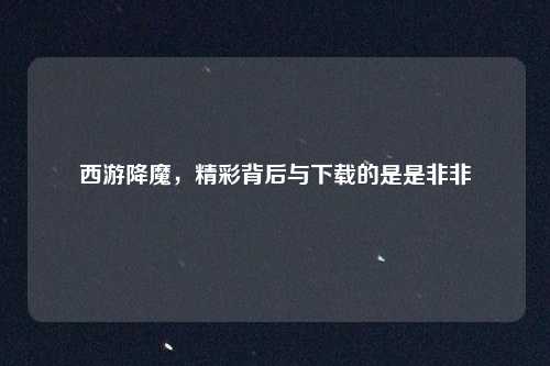 西游降魔,精彩背后与下载的是是非非