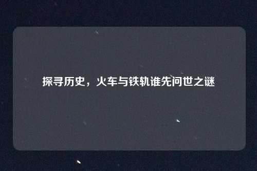 探寻历史,火车与铁轨谁先问世之谜