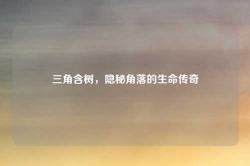 三角含树,隐秘角落的生命传奇