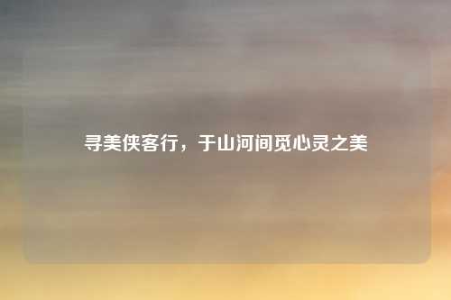 寻美侠客行，于山河间觅心灵之美