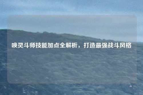 唤灵斗师技能加点全解析,打造最强战斗风格