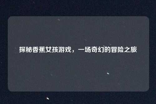 探秘香蕉女孩游戏，一场奇幻的冒险之旅