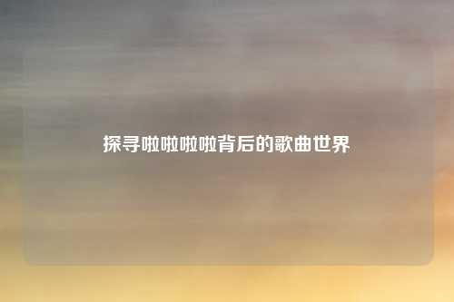 探寻啦啦啦啦背后的歌曲世界