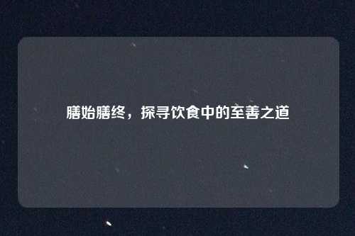 膳始膳终，探寻饮食中的至善之道