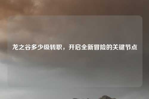 龙之谷多少级转职,开启全新冒险的关键节点