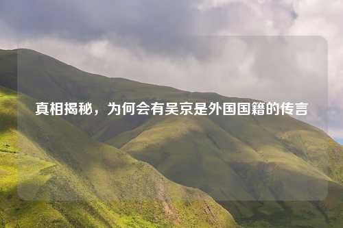 真相揭秘，为何会有吴京是外国国籍的传言