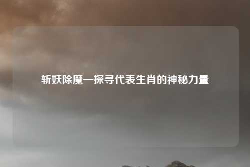斩妖除魔—探寻代表生肖的神秘力量