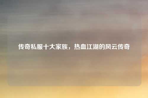 传奇私服十大家族,热血江湖的风云传奇