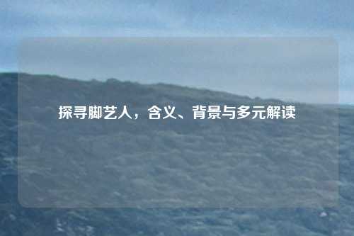 探寻脚艺人，含义、背景与多元解读