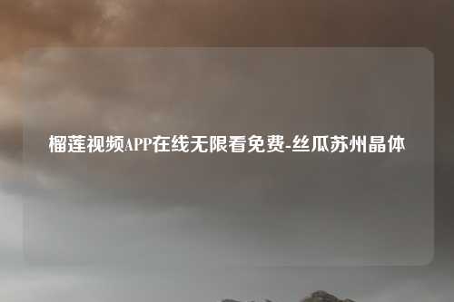 榴莲视频APP在线无限看免费-丝瓜苏州晶体