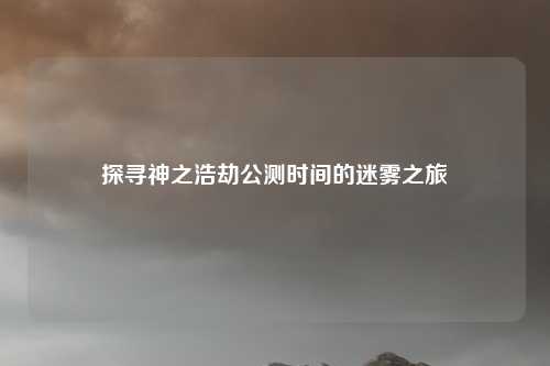 探寻神之浩劫公测时间的迷雾之旅