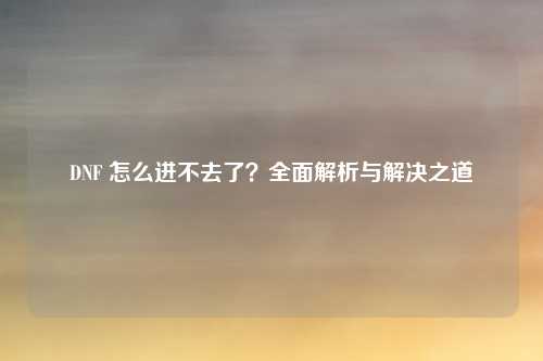 DNF 怎么进不去了？全面解析与解决之道