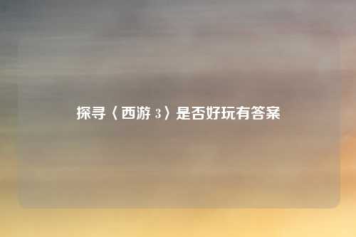 探寻〈西游 3〉是否好玩有答案