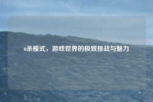 6杀模式，游戏世界的极致挑战与魅力