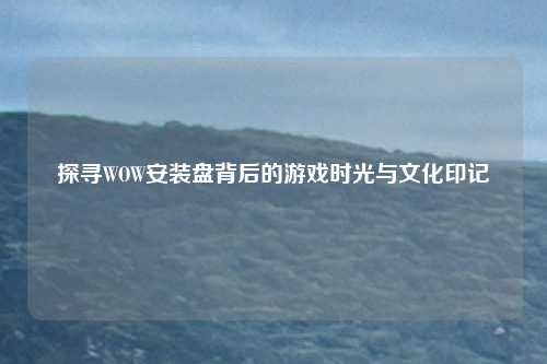 探寻WOW安装盘背后的游戏时光与文化印记