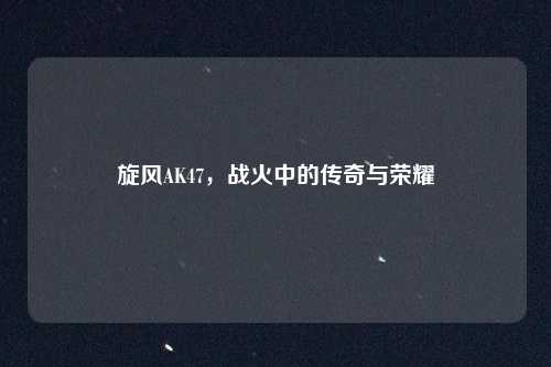 旋风AK47，战火中的传奇与荣耀