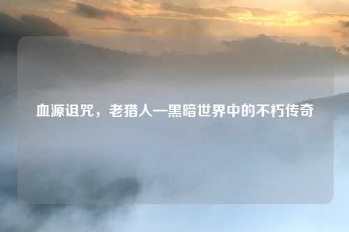 血源诅咒，老猎人—黑暗世界中的不朽传奇