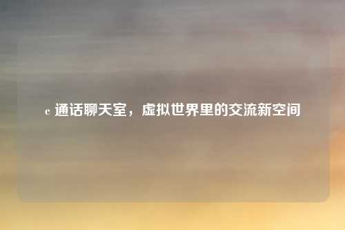 e 通话聊天室,虚拟世界里的交流新空间