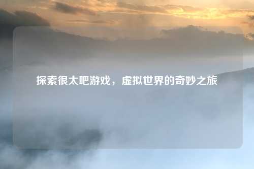探索很太吧游戏，虚拟世界的奇妙之旅