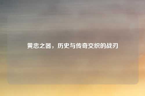 黄忠之器，历史与传奇交织的战刃