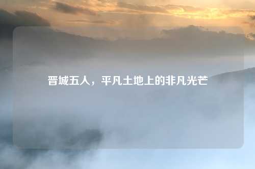 晋城五人,平凡土地上的非凡光芒