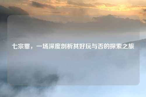 七宗罪,一场深度剖析其好玩与否的探索之旅