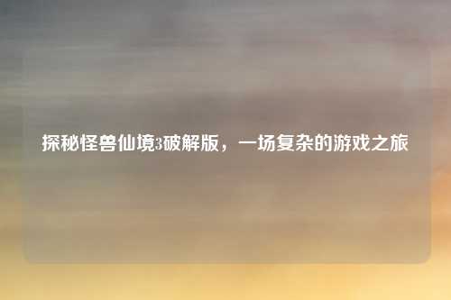 探秘怪兽仙境3破解版，一场复杂的游戏之旅