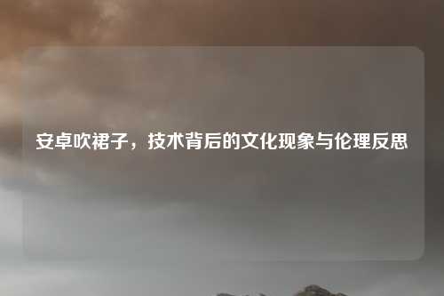 安卓吹裙子，技术背后的文化现象与伦理反思