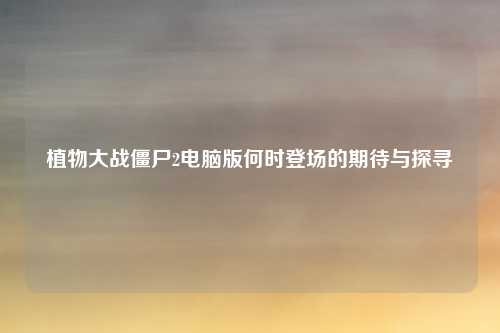 植物大战僵尸2电脑版何时登场的期待与探寻