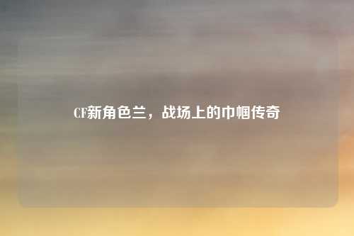 CF新角色兰,战场上的巾帼传奇