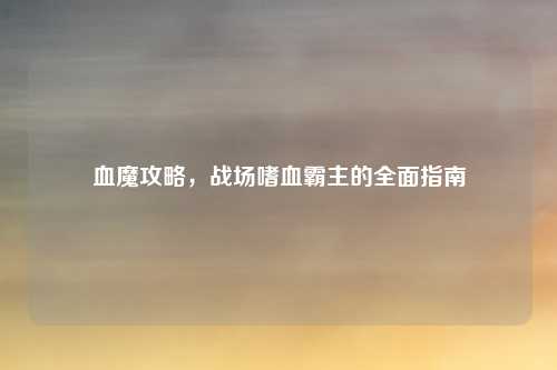 血魔攻略，战场嗜血霸主的全面指南