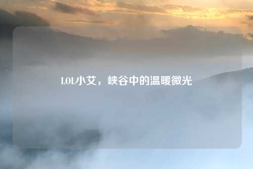 LOL小艾,峡谷中的温暖微光