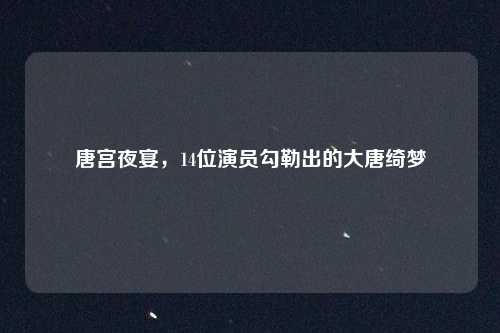 唐宫夜宴，14位演员勾勒出的大唐绮梦