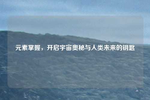 元素掌握,开启宇宙奥秘与人类未来的钥匙