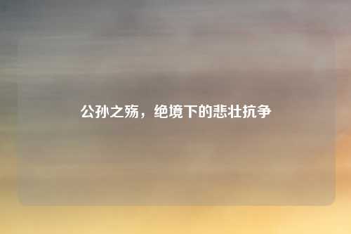 公孙之殇,绝境下的悲壮抗争