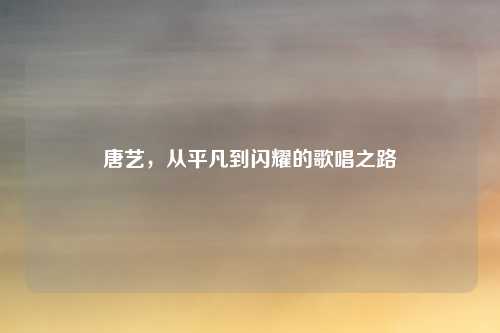 唐艺,从平凡到闪耀的歌唱之路