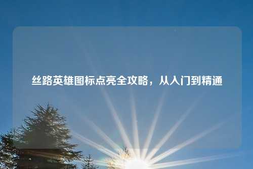 丝路英雄图标点亮全攻略，从入门到精通