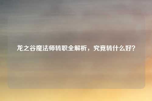 龙之谷魔法师转职全解析,究竟转什么好?