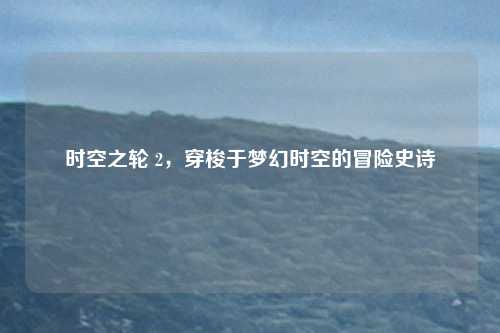 时空之轮 2,穿梭于梦幻时空的冒险史诗