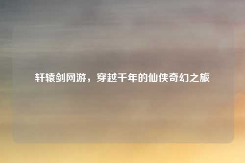 轩辕剑网游，穿越千年的仙侠奇幻之旅