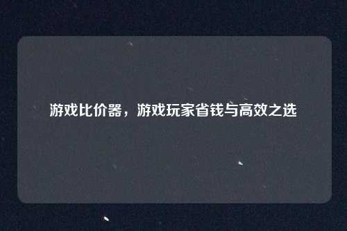 游戏比价器,游戏玩家省钱与高效之选