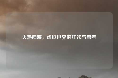 火热网游，虚拟世界的狂欢与思考
