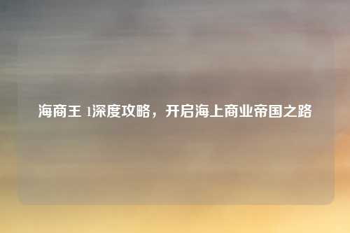 海商王 1深度攻略,开启海上商业帝国之路
