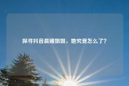 探寻抖音晨曦姐姐，她究竟怎么了？