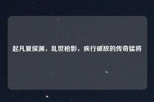 起凡夏侯渊,乱世枪影,疾行破敌的传奇猛将