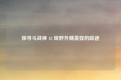 探寻斗战神 42 级野外精英怪的踪迹