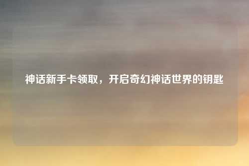 神话新手卡领取，开启奇幻神话世界的钥匙